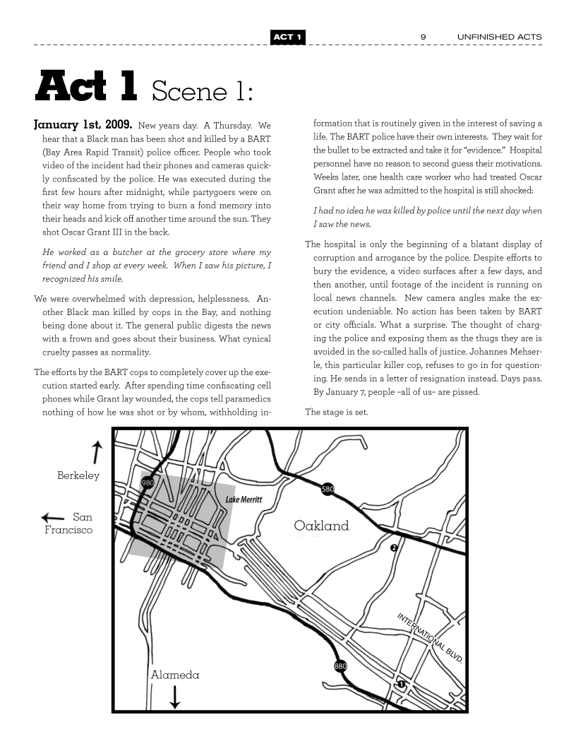 

Act l Scene 1:

January Ist, 2009. New years day. A Thursday. We
hear that a Black man has been shot and killed by a BART
(Bay Area Rapid Transit) police officer. People who took
video of the incident had their phones and cameras quick-
ly confiscated by the police. He was executed during the
first few hours after midnight, while partygoers were on
their way home from trying to bum a fond memory into
their heads and kick off another time around the sun. They
shot Oscar Grant III in the back.

He worked as a butcher at the grocery store where my
friend and I shop at every week. When I saw his picture, I
recognized his smile.

‘We were overwhelmed with depression, helplessness. An-
other Black man killed by cops in the Bay, and nothing
being done about it. The general public digests the news
with a frown and goes about their business. What cynical
cruelty passes as normality.

The efforts by the BART cops to completely cover up the exe-
cution started early. After spending time confiscating cell
phones while Grant lay wounded, the cops tell paramedics
nothing of how he was shot or by whom, withholding in-

Berkeley

< San

Francisco

UNFINISHED ACTS

formation that is routinely given in the interest of saving a
life, The BART police have their own interests. They wait for
the bullet to be extracted and take it for “evidence” Hospital
personnel have no reason to second guess their motivations,
Weeks later, one health care worker who had treated Oscar
Grant after he was admitted to the hospital is still shocked:

Thad no idea he was killed by police until the next day when

Tsaw the news.

The hospital is only the beginning of a blatant display of
corruption and arrogance by the police. Despite efforts to
bury the evidence, a video surfaces after a few days, and
then another, until footage of the incident is running on
local news channels, New camera angles make the ex
ecution undeniable. No action has been taken by BART
or city officials, What a surprise, The thought of charg:
ing the police and exposing them as the thugs they are is
avoided in the so-called halls of justice. Johannes Mehser
le, this particular killer cop, refuses to go in for question-
ing. He sends in a letter of resignation instead, Days pass.
By January 7, people -all of us- are pissed.

The stage is set

 

